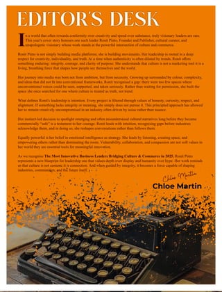EDITOR’S DESK
Chloe Martin
n a world that often rewards conformity over creativity and speed over substance, truly visionary leaders are rare.
IThis year's cover story honours one such leader Ronit Pinto, Founder and Publisher, cultural curator, and
unapologetic visionary whose work stands at the powerful intersection of culture and commerce.
Ronit Pinto is not simply building media platforms; she is building movements. Her leadership is rooted in a deep
respect for creativity, individuality, and truth. At a time when authenticity is often diluted by trends, Ronit oﬀers
something enduring: integrity, courage, and clarity of purpose. She understands that culture is not a marketing tool it is a
living, breathing force that shapes how people see themselves and the world.
Her journey into media was born not from ambition, but from necessity. Growing up surrounded by colour, complexity,
and ideas that did not ﬁt into conventional frameworks, Ronit recognised a gap: there were too few spaces where
unconventional voices could be seen, supported, and taken seriously. Rather than waiting for permission, she built the
space she once searched for one where culture is treated as truth, not trend.
What deﬁnes Ronit's leadership is intention. Every project is ﬁltered through values of honesty, curiosity, respect, and
alignment. If something lacks integrity or meaning, she simply does not pursue it. This principled approach has allowed
her to remain creatively uncompromised in an industry often driven by noise rather than nuance.
Her instinct-led decision to spotlight emerging and often misunderstood cultural narratives long before they became
commercially “safe” is a testament to her courage. Ronit leads with intuition, recognising gaps before industries
acknowledge them, and in doing so, she reshapes conversations rather than follows them.
Equally powerful is her belief in emotional intelligence as strategy. She leads by listening, creating space, and
empowering others rather than dominating the room. Vulnerability, collaboration, and compassion are not soft values in
her world they are essential tools for meaningful innovation.
As we recognise The Most Innovative Business Leaders Bridging Culture & Commerce in 2025, Ronit Pinto
represents a new blueprint for leadership one that values depth over display and humanity over hype. Her work reminds
us that culture is not content; it is connection. And when guided by integrity, it becomes a force capable of shaping
industries, communities, and the future itself.
 