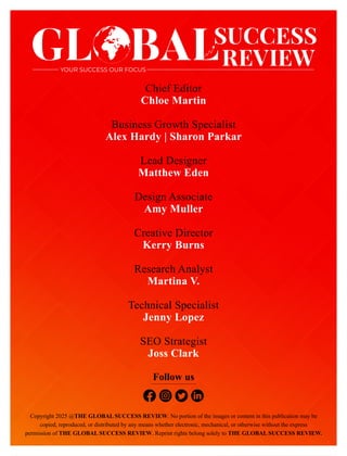 Chief Editor
Chloe Martin
Business Growth Specialist
Alex Hardy | Sharon Parkar
Lead Designer
Matthew Eden
Design Associate
Amy Muller
Creative Director
Kerry Burns
Research Analyst
Martina V.
Technical Specialist
Jenny Lopez
SEO Strategist
Joss Clark
Copyright 2025 @THE GLOBAL SUCCESS REVIEW. No portion of the images or content in this publication may be
copied, reproduced, or distributed by any means whether electronic, mechanical, or otherwise without the express
permission of THE GLOBAL SUCCESS REVIEW. Reprint rights belong solely to THE GLOBAL SUCCESS REVIEW.
GL BALSUCCESS
REVIEW
 