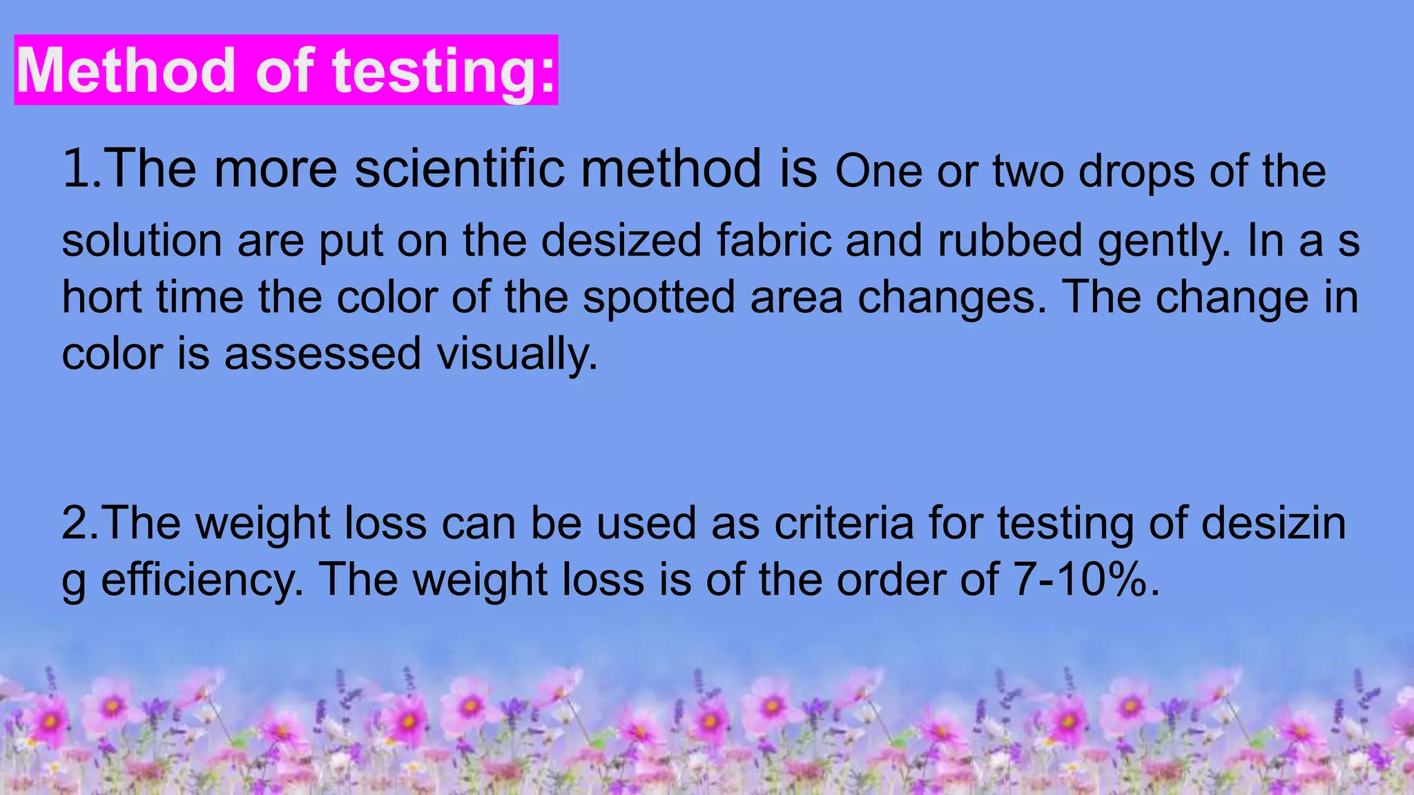 Method of testing:
1.The more scientific method is One or two drops of the
solution are put on the desized fabric and rubbed gently. In a s
hort time the color of the spotted area changes. The change in
color is assessed visually.
2.The weight loss can be used as criteria for testing of desizin
g efficiency. The weight loss is of the order of 7-10%.
 
