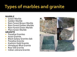 MARBLE
 Green Marble
 Golden Marble
 Rain Forest Brown Marble
 Rain Forest Golden Marble
 Rain Forest Green Marble
 Plain Green Marble
GRANITE
 Paradise Granites
 Asian Granite
 Black Galaxy Granite slab
 Paradiso Granite
 Kashmir Gold Granite
 Himalayan Blue Granite
 Raw Silk Granite
 Indian Jubrana Granite
 