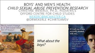 BOYS' AND MEN'S HEALTH:
CHILD SEXUAL ABUSE PREVENTION RESEARCH
CHRISTINE WEKERLE, PH.D., PEDIATRICS
OFFORD CENTRE FOR CHILD STUDIES
WEKERC@MCMASTER.CA
@DRWEKERLE #CIHRTEAMSV
The Boyhood of Raleigh
By Sir John Everett Millais
Tate UK Museum
What about the
boys?
 