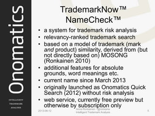 TrademarkNow™
NameCheck™
• a system for trademark risk analysis
• relevancy-ranked trademark search
• based on a model of trademark (mark
and product) similarity, derived from (but
not directly based on) MOSONG
(Ronkainen 2010)
• additional features for absolute
grounds, word meanings etc.
• current name since March 2013
• originally launched as Onomatics Quick
Search (2012) without risk analysis
• web service, currently free preview but
otherwise by subscription only
2013-06-12
Anna Ronkainen - @ronkaine
Intelligent Trademark Analysis
5
 