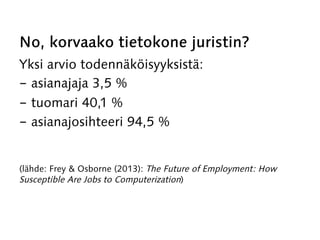 No, korvaako tietokone juristin?
Yksi arvio todennäköisyyksistä:
-  asianajaja 3,5 %
-  tuomari 40,1 %
-  asianajosihteeri 94,5 %
(lähde: Frey & Osborne (2013): The Future of Employment: How
Susceptible Are Jobs to Computerization)
 