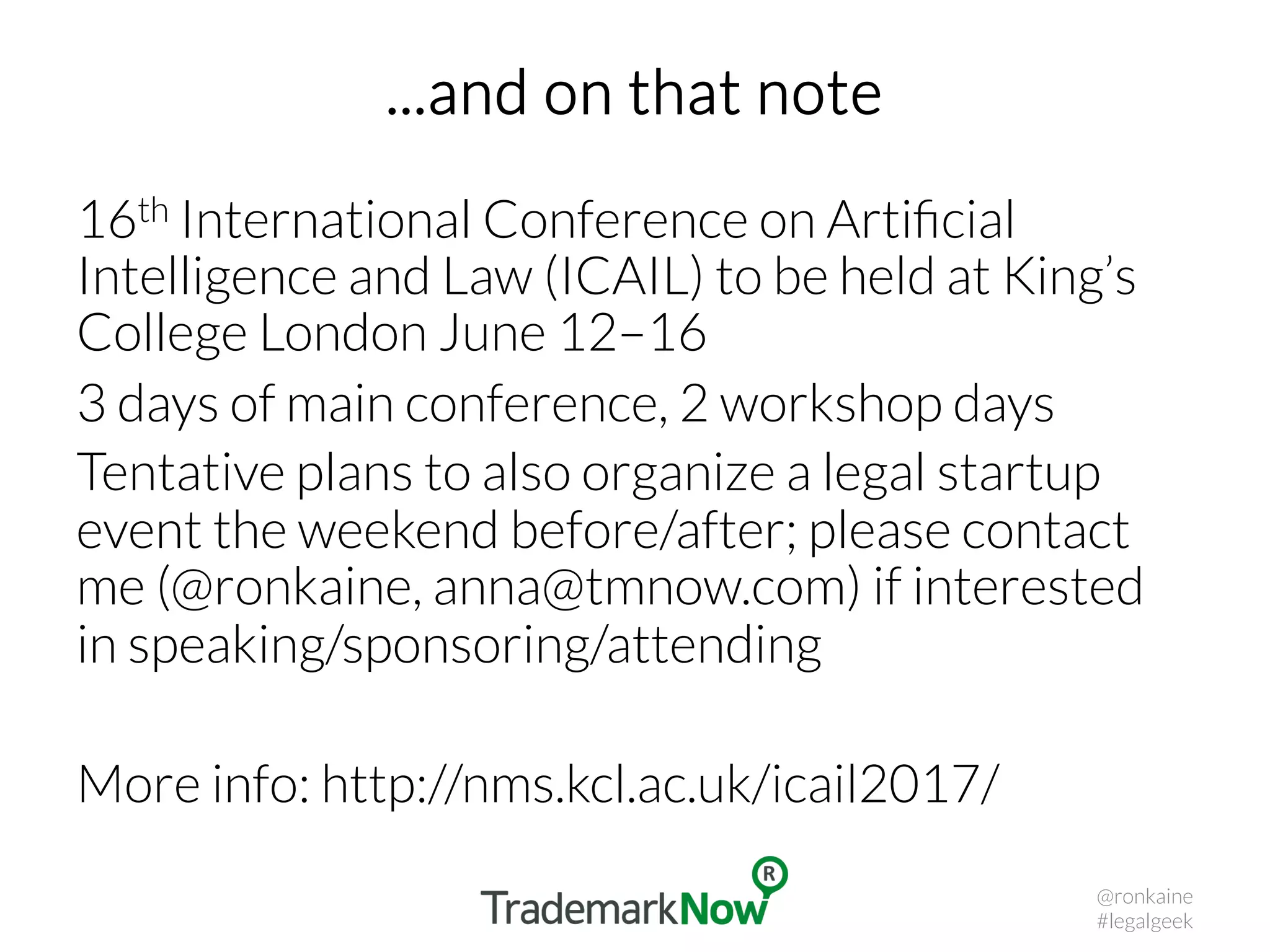 ...and on that note
16th International Conference on Artiﬁcial
Intelligence and Law (ICAIL) to be held at King’s
College London June 12–16
3 days of main conference, 2 workshop days
Tentative plans to also organize a legal startup
event the weekend before/after; please contact
me (@ronkaine, anna@tmnow.com) if interested
in speaking/sponsoring/attending
More info: http://nms.kcl.ac.uk/icail2017/
@ronkaine
#legalgeek
 