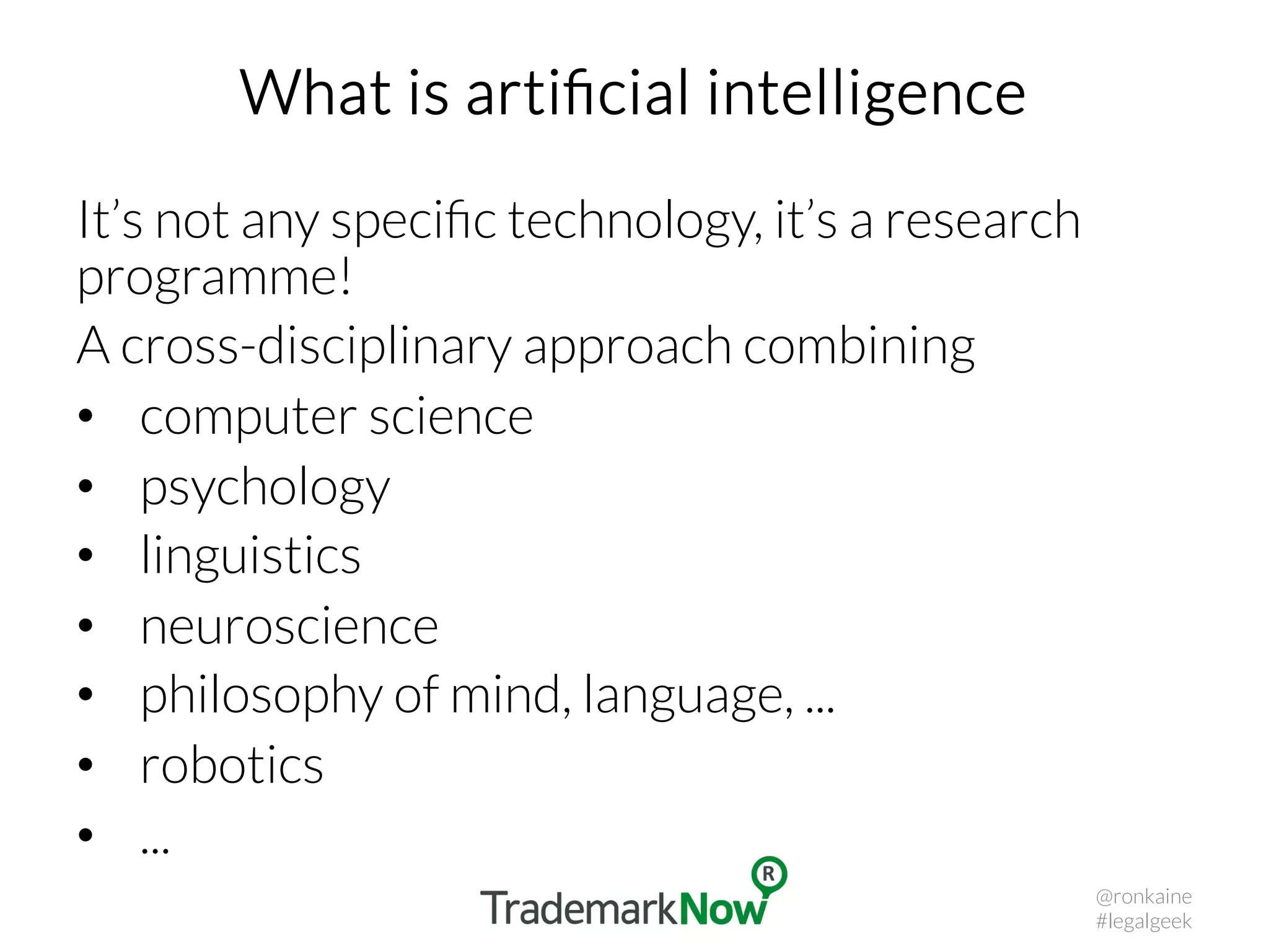 What is artiﬁcial intelligence
It’s not any speciﬁc technology, it’s a research
programme!
A cross-disciplinary approach combining
•  computer science
•  psychology
•  linguistics
•  neuroscience
•  philosophy of mind, language, ...
•  robotics
•  ...
@ronkaine
#legalgeek
 