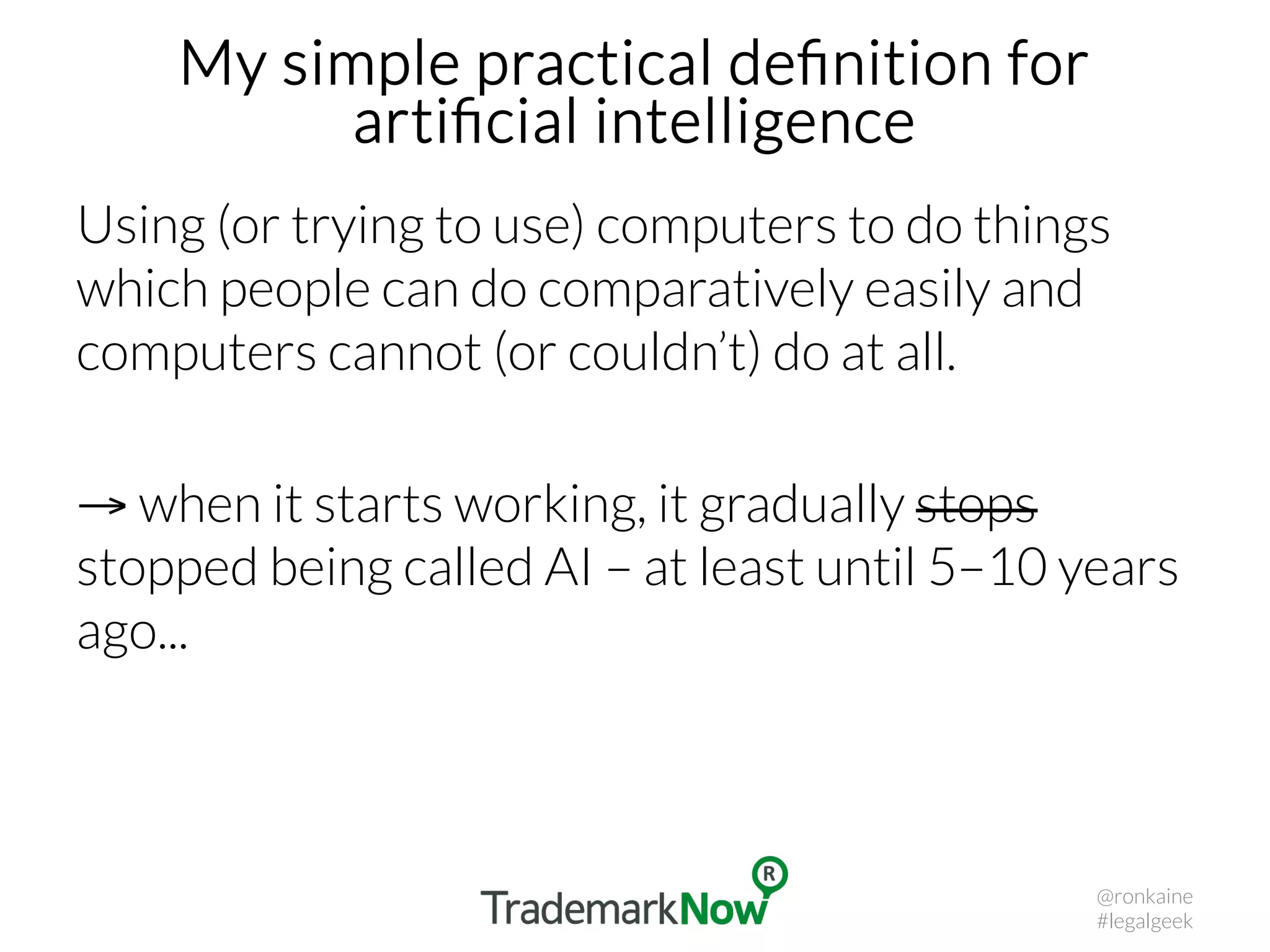 My simple practical deﬁnition for
artiﬁcial intelligence
Using (or trying to use) computers to do things
which people can do comparatively easily and
computers cannot (or couldn’t) do at all.
→ when it starts working, it gradually stops
stopped being called AI – at least until 5–10 years
ago...
@ronkaine
#legalgeek
 