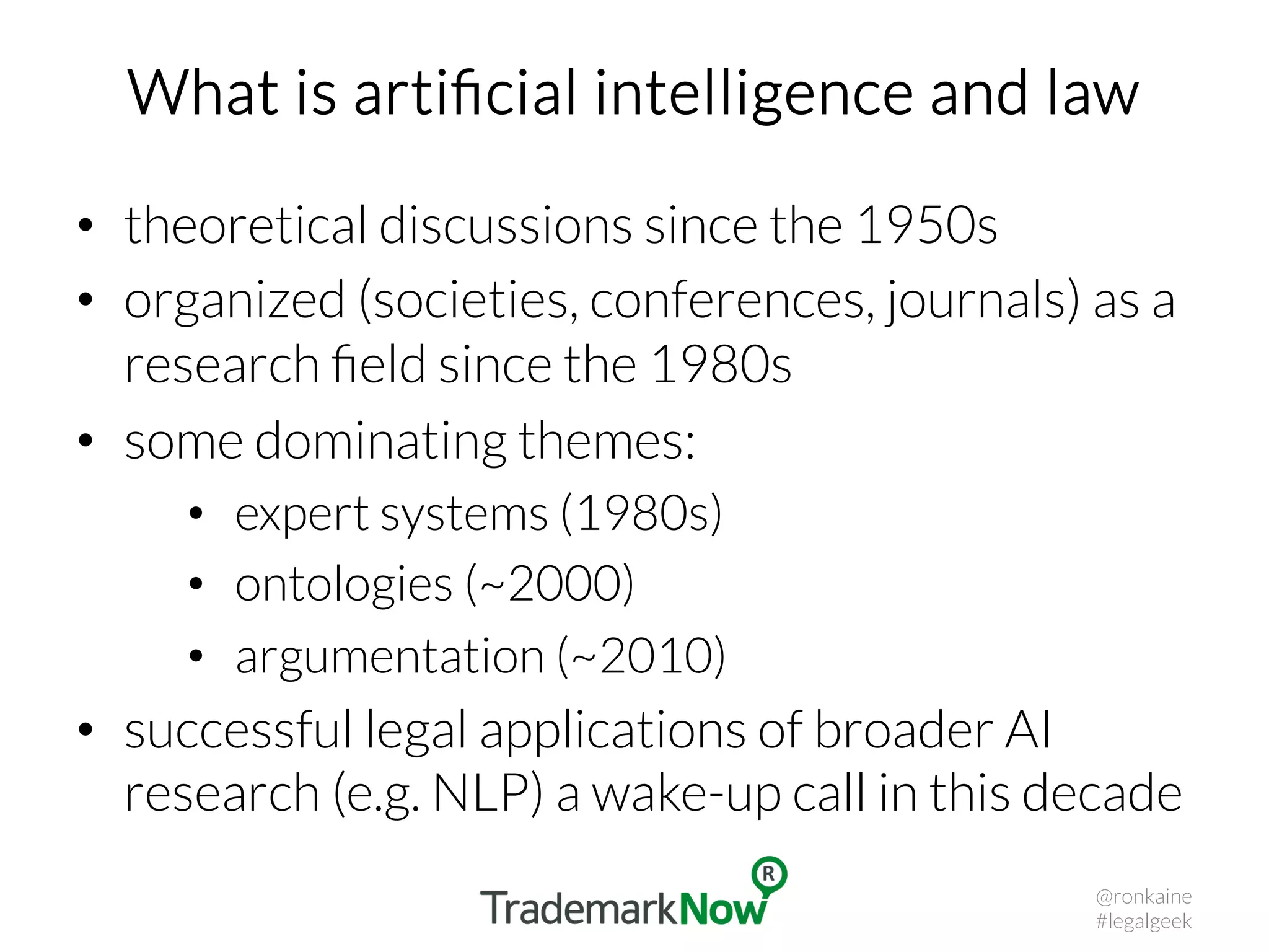 What is artiﬁcial intelligence and law
•  theoretical discussions since the 1950s
•  organized (societies, conferences, journals) as a
research ﬁeld since the 1980s
•  some dominating themes:
•  expert systems (1980s)
•  ontologies (~2000)
•  argumentation (~2010)
•  successful legal applications of broader AI
research (e.g. NLP) a wake-up call in this decade
@ronkaine
#legalgeek
 