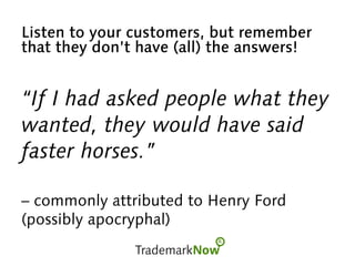 Listen to your customers, but remember
that they don’t have (all) the answers!
“If I had asked people what they
wanted, they would have said
faster horses.”
– commonly attributed to Henry Ford
(possibly apocryphal)