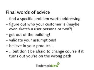 Final words of advice
- find a specific problem worth addressing
- figure out who your customer is (maybe
even sketch a user persona or two?)
- get out of the building!
- validate your assumptions!
- believe in your product...
- ...but don’t be afraid to change course if it
turns out you’re on the wrong path