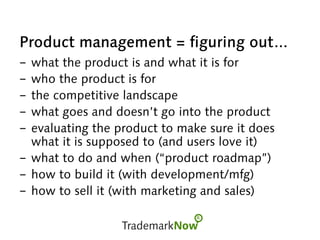 Product management = figuring out...
- what the product is and what it is for
- who the product is for
- the competitive landscape
- what goes and doesn’t go into the product
- evaluating the product to make sure it does
what it is supposed to (and users love it)
- what to do and when (“product roadmap”)
- how to build it (with development/mfg)
- how to sell it (with marketing and sales)