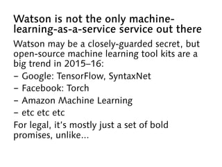 Watson is not the only machine-
learning-as-a-service service out there
Watson may be a closely-guarded secret, but
open-source machine learning tool kits are a
big trend in 2015–16:
-  Google: TensorFlow, SyntaxNet
-  Facebook: Torch
-  Amazon Machine Learning
-  etc etc etc
For legal, it’s mostly just a set of bold
promises, unlike...
 