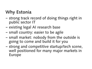 Why Estonia
-  strong track record of doing things right in
public sector IT
-  existing legal AI research base
-  small country: easier to be agile
-  small market: nobody from the outside is
going to come and build it for you
-  strong and competitive startup/tech scene,
well positioned for many major markets in
Europe
 