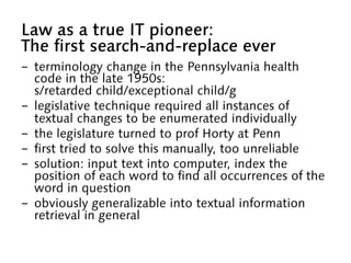 Law as a true IT pioneer:
The first search-and-replace ever
-  terminology change in the Pennsylvania health
code in the late 1950s:
s/retarded child/exceptional child/g
-  legislative technique required all instances of
textual changes to be enumerated individually
-  the legislature turned to prof Horty at Penn
-  first tried to solve this manually, too unreliable
-  solution: input text into computer, index the
position of each word to find all occurrences of the
word in question
-  obviously generalizable into textual information
retrieval in general
 