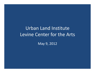 Urban Land Institute
Levine Center for the Arts
        May 9, 2012
 