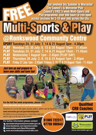 EE
                                                    Get involved this Summer in Worcester



FR
                                                   City Council’s & Worcester Play
                                                 Council’s FREE 5 week Multi-Sports and
                                            Play programme. Over 800 hours of free open
                                       access sessions for 2-18 year olds across the city.


Multi-Sports & Play
@Ronkswood Community Centre
SPORT Tuesdays 24, 31 July; 7, 14 & 21 August 3pm - 4.30pm
PLAY Mondays 23, 30 July; 6, 13 & 20 August 10am - 11.45am
PLAY Tuesdays 24, 31 July; 7, 14 & 21 August 10am - 11.45am
PLAY Wednesday 1 August 1pm - 2.45pm (PLAY DAY)
PLAY Thursdays 26 July; 2, 9, 16 & 23 August 1pm - 2.45pm
PLAY Friday 27 July 1pm - 2.45pm; Fridays 3, 10 17 & 24 August 10am - 11.45pm
Just turn up and prepare to
learn new skills and have fun!




For the full five week programme, please visit
www.worcester.gov.uk/sportsdevelopment                                        Qualified
Sessions to run by the open access policy, which can be found in           CRB Coaches
www.worcester.gov.uk/sportsdevelopment
All children to be accompanied by a responsible adult and
need to sign in at the start of the session.

For further information please contact:                     01905 722317         Charity No. 702616




   sportsdevelopment@worcester.gov.uk
   www.facebook.com/sportworcester
                                                            07796 990945
   www.twitter.com/SportWorcester
   www.worcesterplaycouncil.btik.com                                       www.worcester.gov.uk
 