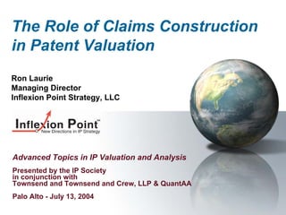 The Role of Claims Construction
in Patent Valuation
Ron Laurie
Managing Director
Inflexion Point Strategy, LLC




Advanced Topics in IP Valuation and Analysis
Presented by the IP Society
in conjunction with
Townsend and Townsend and Crew, LLP & QuantAA
Palo Alto - July 13, 2004
 