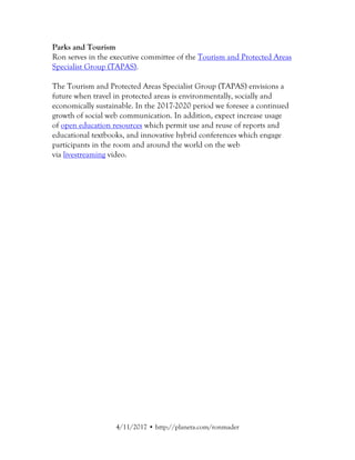 7/13/2017 • http://planeta.com/ronmader
Parks and Tourism
Ron serves in the executive committee of the Tourism and Protected Areas
Specialist Group (TAPAS).
The Tourism and Protected Areas Specialist Group (TAPAS) envisions a
future where travel in protected areas is environmentally, socially and
economically sustainable. In the 2017-2020 period we foresee a continued
growth of social web communication. In addition, expect increase usage
of open education resources which permit use and reuse of reports and
educational textbooks, and innovative hybrid conferences which engage
participants in the room and around the world on the web
via livestreaming video.
 