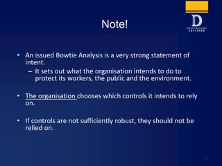 • An issued Bowtie Analysis is a very strong statement of
intent.
– It sets out what the organisation intends to do to
protect its workers, the public and the environment.
• The organisation chooses which controls it intends to rely
on.
• If controls are not sufficiently robust, they should not be
relied on.
Note!
10
 