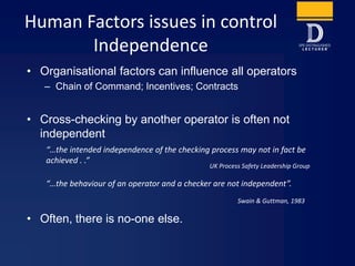Human Factors issues in control
Independence
• Organisational factors can influence all operators
– Chain of Command; Incentives; Contracts
• Cross-checking by another operator is often not
independent
• Often, there is no-one else.
UK Process Safety Leadership Group
“…the intended independence of the checking process may not in fact be
achieved . .”
Swain & Guttman, 1983
“…the behaviour of an operator and a checker are not independent”.
 