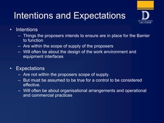 Intentions and Expectations
• Intentions
– Things the proposers intends to ensure are in place for the Barrier
to function
– Are within the scope of supply of the proposers
– Will often be about the design of the work environment and
equipment interfaces
• Expectations
– Are not within the proposers scope of supply.
– But must be assumed to be true for a control to be considered
effective.
– Will often be about organisational arrangements and operational
and commercial practices
 