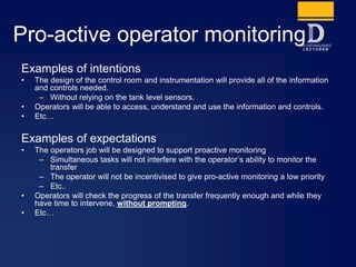 Pro-active operator monitoring
Examples of intentions
• The design of the control room and instrumentation will provide all of the information
and controls needed.
– Without relying on the tank level sensors.
• Operators will be able to access, understand and use the information and controls.
• Etc…
Examples of expectations
• The operators job will be designed to support proactive monitoring
– Simultaneous tasks will not interfere with the operator’s ability to monitor the
transfer
– The operator will not be incentivised to give pro-active monitoring a low priority
– Etc..
• Operators will check the progress of the transfer frequently enough and while they
have time to intervene, without prompting.
• Etc…
 