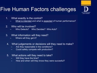 Five Human Factors challenges
1. What exactly is the control?
– What is intended and what is expected of human performance?
2. Who will be involved?
– Who Detects? Who Decides? Who Acts?
3. What information will they need?
– Where will they get it?
4. What judgements or decisions will they need to make?
– Are they reasonable in the conditions?
– Could safety compete with production?
5. What actions will they need to take?
– Will they have the time?
– How and when will they know they were succesful?
 