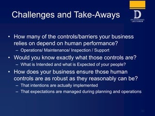 Challenges and Take-Aways
• How many of the controls/barriers your business
relies on depend on human performance?
– Operations/ Maintenance/ Inspection / Support
• Would you know exactly what those controls are?
– What is Intended and what is Expected of your people?
• How does your business ensure those human
controls are as robust as they reasonably can be?
– That intentions are actually implemented
– That expectations are managed during planning and operations
30
 
