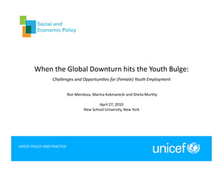 When	
  the	
  Global	
  Downturn	
  hits	
  the	
  Youth	
  Bulge:	
  	
  
                           Challenges	
  and	
  Opportuni2es	
  for	
  (Female)	
  Youth	
  Employment	
  


                                      	
  Ron	
  Mendoza,	
  Marina	
  Kokmarecki	
  and	
  Sheila	
  Murthy	
  

                                                               April	
  27,	
  2010	
  
                                                    New	
  School	
  University,	
  New	
  York	
  




UNICEF	
  POLICY	
  AND	
  PRACTICE	
  
                                                                                                                   1	
  
 