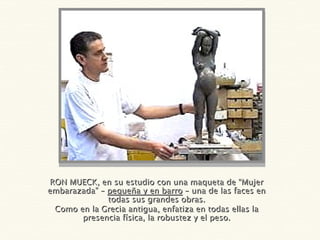 RON MUECK, en su estudio con una maqueta de “Mujer embarazada” –  pequeña y en barro  – una de las faces en todas sus grandes obras. Como en la Grecia antigua, enfatiza en todas ellas la presencia física, la robustez y el peso. 