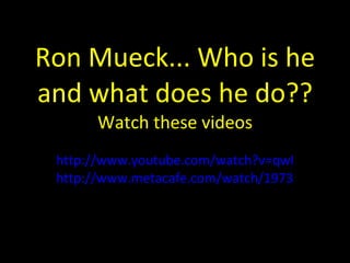 Ron Mueck... Who is he and what does he do?? Watch these videos http://www.youtube.com/watch?v=qwIkJiauV3U http://www.metacafe.com/watch/1973308/hyperrealism_art_ron_mueck/ 
