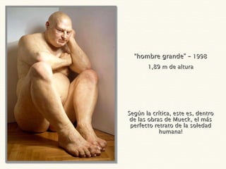“ hombre grande” –  1998 1,89 m de altura Según la crítica, este es, dentro de las obras de Mueck, el más perfecto retrato de la soledad humana! 