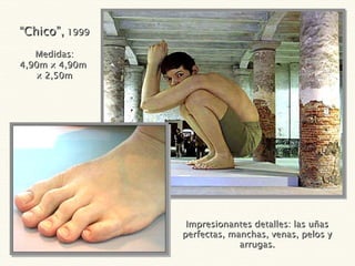 Impresionantes detalles: las uñas perfectas, manchas, venas, pelos y arrugas. “ Chico”,  1999 Medidas: 4,90m x 4,90m  x 2,50m 
