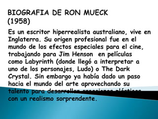 Es un escritor hiperrealista australiano, vive en
Inglaterra. Su origen profesional fue en el
mundo de los efectos especiales para el cine,
trabajando para Jim Henson en películas
como Labyrinth (donde llegó a interpretar a
uno de los personajes, Ludo) o The Dark
Crystal. Sin embargo ya había dado un paso
hacia el mundo del arte aprovechando su
talento para desarrollar creaciones plásticas
con un realismo sorprendente.
 
