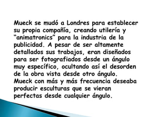 Mueck se mudó a Londres para establecer
su propia compañía, creando utilería y
“animatronics” para la industria de la
publicidad. A pesar de ser altamente
detallados sus trabajos, eran diseñados
para ser fotografiados desde un ángulo
muy específico, ocultando así el desorden
de la obra vista desde otro ángulo.
Mueck con más y más frecuencia deseaba
producir esculturas que se vieran
perfectas desde cualquier ángulo.
 