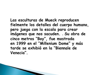 Las esculturas de Mueck reproducen
fielmente los detalles del cuerpo humano,
pero juega con la escala para crear
imágenes que nos sacuden. . Su obra de
cinco metros “Boy”, fue mostrada
en 1999 en el “Millenium Dome” y más
tarde se exhibió en la “Biennale de
Venecia”.
 