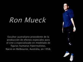 Ron Mueck   Escultor australiano procedente de la producción de efectos especiales para el cine y especializado en modelado de figuras humanas hiperrealistas. Nació en Melbourne, Austrália, en 1958.   