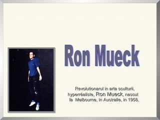 Revolutionarul in arta sculturii,Revolutionarul in arta sculturii,
hyperréaliste,hyperréaliste, Ron MueckRon Mueck, nascut, nascut
la Melbourne, in Australie, in 1958.la Melbourne, in Australie, in 1958.
 