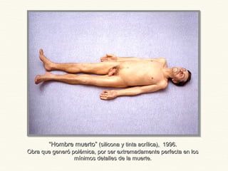““Hombre muerto”Hombre muerto” (silicona y tinta acrílica), 1996.(silicona y tinta acrílica), 1996.
Obra que generó polémica, por ser extremadamente perfecta en losObra que generó polémica, por ser extremadamente perfecta en los
mínimos detalles de la muerte.mínimos detalles de la muerte.
 