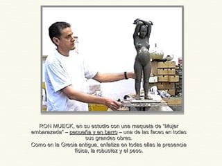 RON MUECK, en su estudio con una maqueta de “MujerRON MUECK, en su estudio con una maqueta de “Mujer
embarazada” –embarazada” – pequeña y en barropequeña y en barro – una de las faces en todas– una de las faces en todas
sus grandes obras.sus grandes obras.
Como en la Grecia antigua, enfatiza en todas ellas la presenciaComo en la Grecia antigua, enfatiza en todas ellas la presencia
física, la robustez y el peso.física, la robustez y el peso.
 