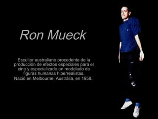 Ron MueckRon Mueck
Escultor australiano procedente de laEscultor australiano procedente de la
producción de efectos especiales para elproducción de efectos especiales para el
cine y especializado en modelado decine y especializado en modelado de
figuras humanas hiperrealistas.figuras humanas hiperrealistas.
Nació en Melbourne, Austrália, en 1958.Nació en Melbourne, Austrália, en 1958.
 
