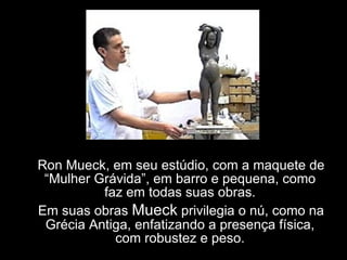 Ron Mueck, em seu estúdio, com a maquete de “Mulher Grávida”, em barro e pequena, como faz em todas suas obras. Em suas obras  Mueck  privilegia o nú, como na Grécia Antiga, enfatizando a presença física, com robustez e peso. 