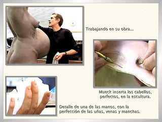Trabajando en su obra... Detalle de una de las manos, con la perfección de las uñas, venas y manchas.  Mueck inserta los cabellos, perfectos, en la escultura. 