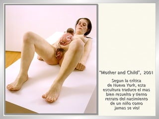 “ Mother and Child”,   2001 Segun la crítica de Nueva York, esta escultura traduce el mas bien resuelto y tierno retrato del nacimiento de un niño como jamas se vio! 
