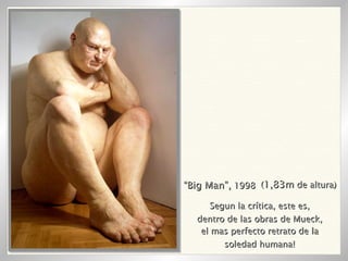 “ Big Man”,  1998 ( 1,83m  de altura) Segun la crítica, este es, dentro de las obras de Mueck, el mas perfecto retrato de la soledad humana! 