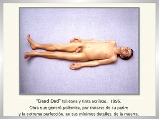 “ Dead Dad”  (silicona y tinta acrílica),  1996. Obra que generó polémica, por tratarse de su padre y la extrema perfección, en sus mínimos detalles, de la muerte. 