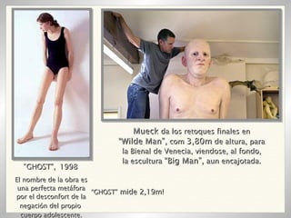 El nombre de la obra es una perfecta metáfora por el desconfort de la negación del propio  cuerpo adolescente. “ GHOST”,   1998 “ GHOST”  mide 2,19m! Mueck  da los retoques finales en “ Wilde Man”,  com  3,80m  de altura, para la Bienal de Venecia, viendose, al fondo, la escultura  “Big Man”,  aun encajotada. 
