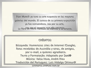 Búsqueda: Numerosos sites de Internet (Google), fotos recebidas de Austrália y otras, de amigos,  por e-mail, a quienes agradezco. Texto y Formatação: Adaptado por  Soni@ Música: Valsa Nova, Andrè Rieu  Traducción del Portugues: Luis Hidalgo Okimur@ [email_address] Ron Mueck  ya tuvo su arte expuesta en las mayores galerias del mundo. El suceso de su primera exposición ya fue estruendoso, sea por su arte,  sea por el impacto que ella provoca. La fibra de vidrio volviose su mármol y su bronce. CRÉDITOS: 