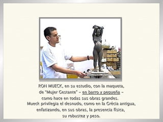 RON MUECK, en su estudio, con la maqueta, de “Mujer Gestante” -  en barro y pequeña  - como hace en todas sus obras grandes.  Mueck privilegia el desnudo, como en la Grécia antigua, enfatizando, en sus obras, la presencia física,  su robustez y peso. 