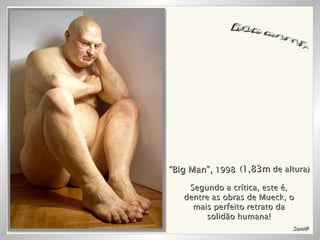 RON MUECK “ Big Man”,  1998 ( 1,83m  de altura) Soni@ Segundo a crítica, este é, dentre as obras de Mueck, o mais perfeito retrato da solidão humana! 