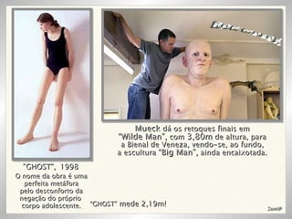 O nome da obra é uma perfeita metáfora pelo desconforto da negação do próprio  corpo adolescente. “ GHOST”,   1998 “ GHOST”  mede 2,19m! RON MUECK Mueck  dá os retoques finais em “ Wilde Man”,  com  3,80m  de altura, para a Bienal de Veneza, vendo-se, ao fundo, a escultura  “Big Man”,  ainda encaixotada. Soni@ 